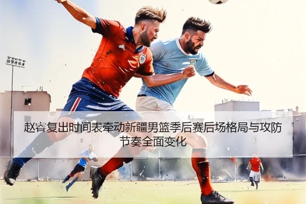 赵睿复出时间表牵动新疆男篮季后赛后场格局与攻防节奏全面变化 - pg