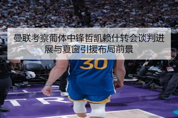 曼联考察葡体中锋哲凯赖什转会谈判进展与夏窗引援布局前景 - pg