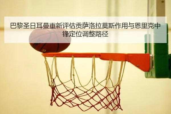 巴黎圣日耳曼重新评估贡萨洛拉莫斯作用与恩里克中锋定位调整路径 - pg